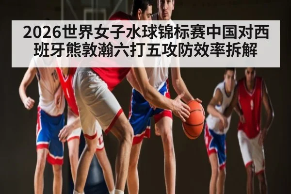 2026世界女子水球锦标赛中国对西班牙熊敦瀚六打五攻防效率拆解 - 1xBET